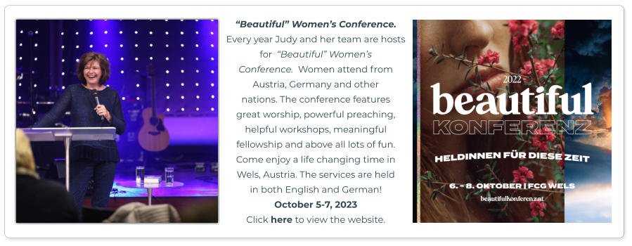 “Beautiful” Women’s Conference.  Every year Judy and her team are hosts for  “Beautiful” Women’s  Conference.  Women attend from  Austria, Germany and other  nations. The conference features  great worship, powerful preaching,  helpful workshops, meaningful fellowship and above all lots of fun.  Come enjoy a life changing time in  Wels, Austria. The services are held in both English and German!  October 5-7, 2023 Click here to view the website.